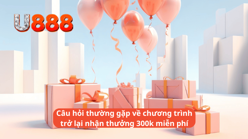 Câu hỏi thường gặp về chương trình trở lại nhận thưởng 300k miễn phí